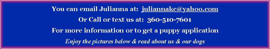 Text Box: You can email Julianna at:  juliannakc@yahoo.comOr Call or text us at:  360-510-7601 For more information or to get a puppy applicationEnjoy the pictures below & read about us & our dogs